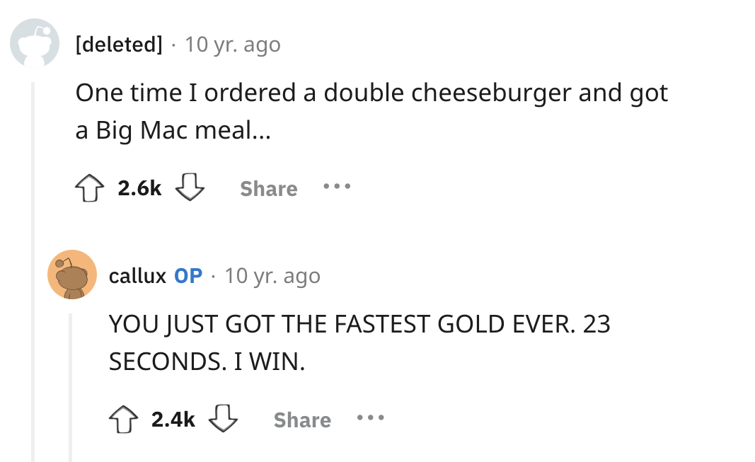 screenshot - deleted 10 yr. ago One time I ordered a double cheeseburger and got a Big Mac meal... ... . callux Op 10 yr. ago You Just Got The Fastest Gold Ever. 23 Seconds. I Win. . . .